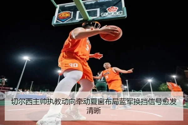 切尔西主帅执教动向牵动夏窗布局蓝军换挡信号愈发清晰